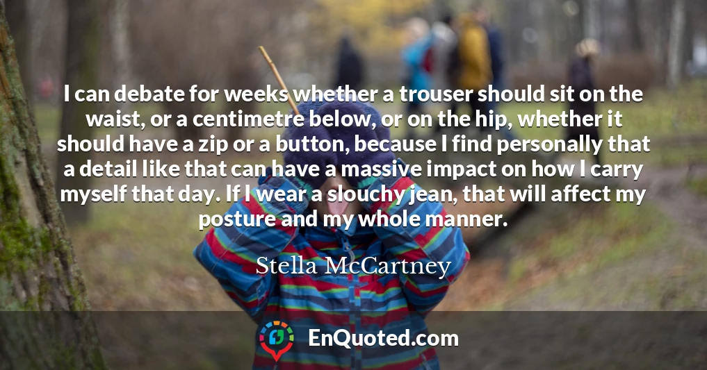 I can debate for weeks whether a trouser should sit on the waist, or a centimetre below, or on the hip, whether it should have a zip or a button, because I find personally that a detail like that can have a massive impact on how I carry myself that day. If I wear a slouchy jean, that will affect my posture and my whole manner.