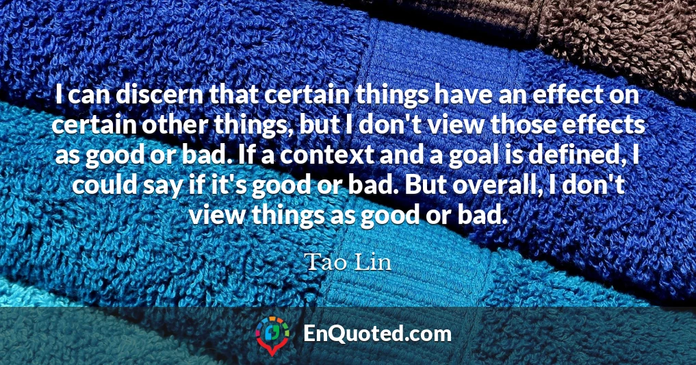 I can discern that certain things have an effect on certain other things, but I don't view those effects as good or bad. If a context and a goal is defined, I could say if it's good or bad. But overall, I don't view things as good or bad.