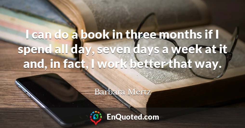 I can do a book in three months if I spend all day, seven days a week at it and, in fact, I work better that way.