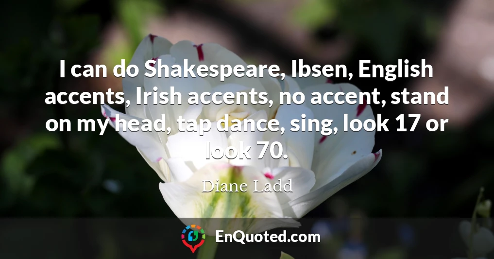 I can do Shakespeare, Ibsen, English accents, Irish accents, no accent, stand on my head, tap dance, sing, look 17 or look 70.