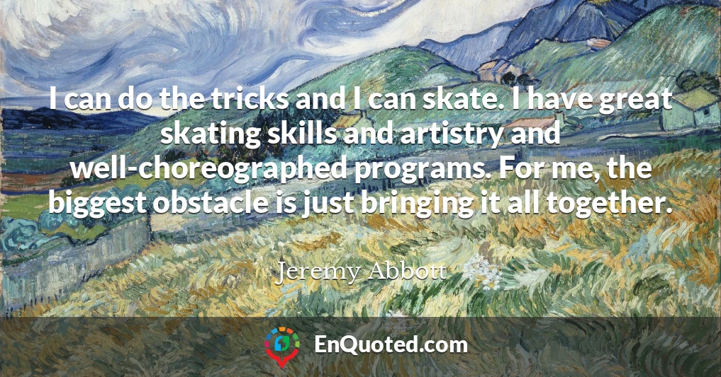 I can do the tricks and I can skate. I have great skating skills and artistry and well-choreographed programs. For me, the biggest obstacle is just bringing it all together.