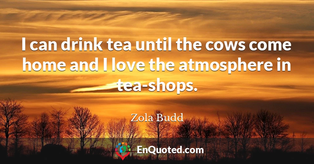I can drink tea until the cows come home and I love the atmosphere in tea-shops.