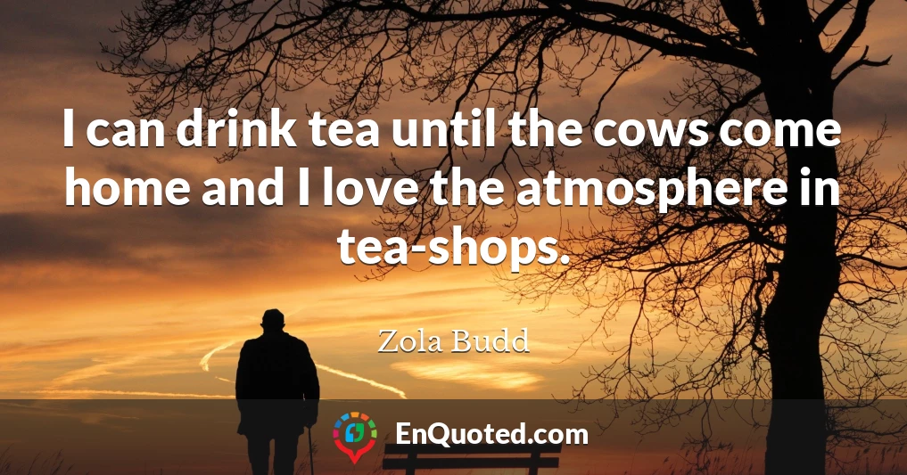 I can drink tea until the cows come home and I love the atmosphere in tea-shops.