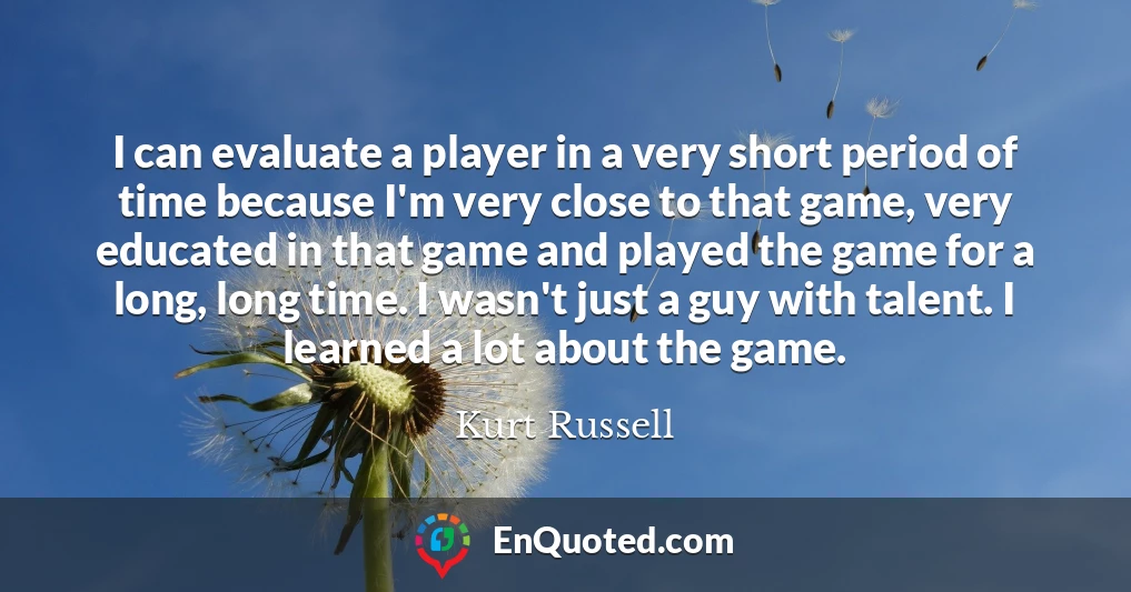 I can evaluate a player in a very short period of time because I'm very close to that game, very educated in that game and played the game for a long, long time. I wasn't just a guy with talent. I learned a lot about the game.