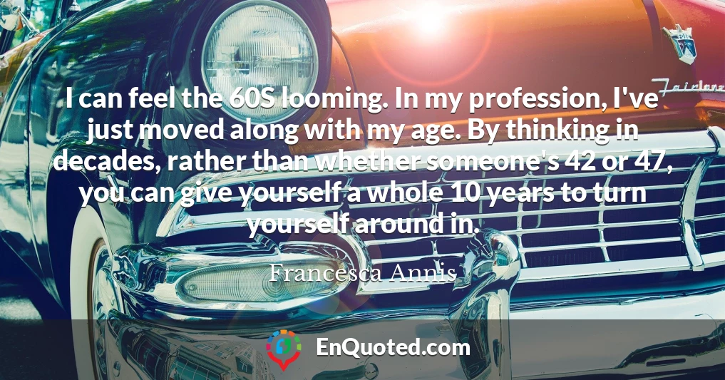 I can feel the 60S looming. In my profession, I've just moved along with my age. By thinking in decades, rather than whether someone's 42 or 47, you can give yourself a whole 10 years to turn yourself around in.