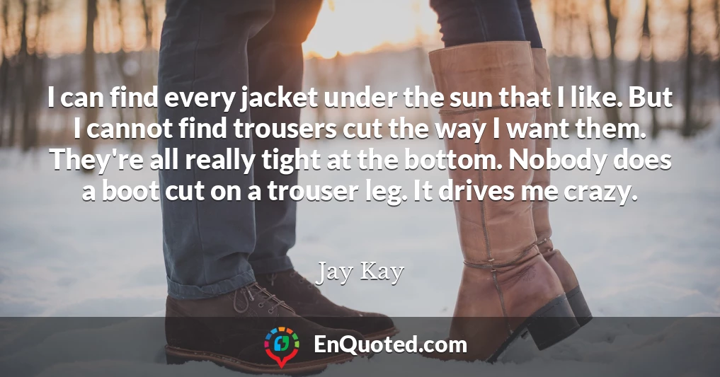 I can find every jacket under the sun that I like. But I cannot find trousers cut the way I want them. They're all really tight at the bottom. Nobody does a boot cut on a trouser leg. It drives me crazy.