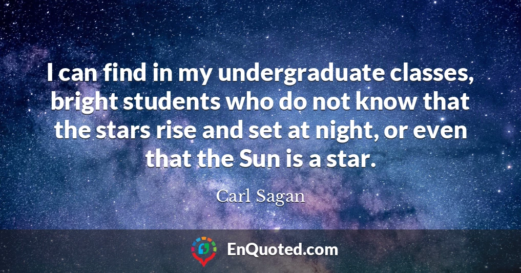I can find in my undergraduate classes, bright students who do not know that the stars rise and set at night, or even that the Sun is a star.