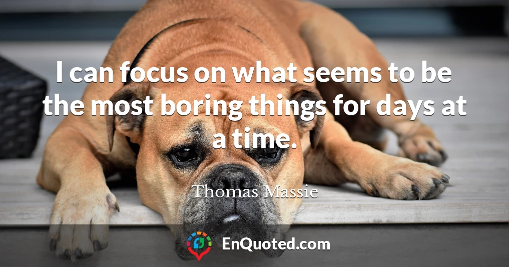 I can focus on what seems to be the most boring things for days at a time.