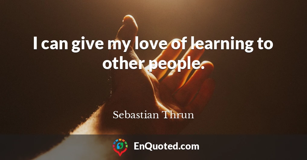 I can give my love of learning to other people.