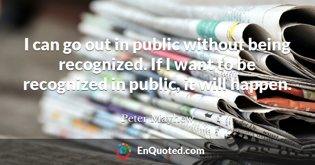 I can go out in public without being recognized. If I want to be recognized in public, it will happen.