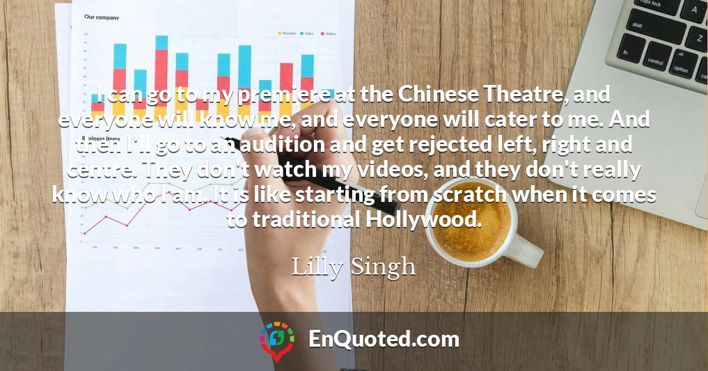 I can go to my premiere at the Chinese Theatre, and everyone will know me, and everyone will cater to me. And then I'll go to an audition and get rejected left, right and centre. They don't watch my videos, and they don't really know who I am. It is like starting from scratch when it comes to traditional Hollywood.