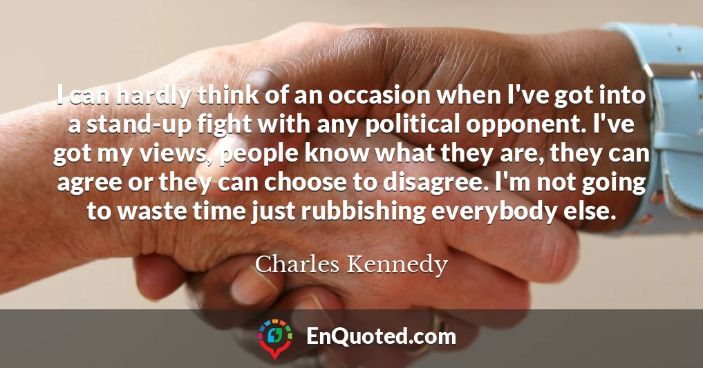 I can hardly think of an occasion when I've got into a stand-up fight with any political opponent. I've got my views, people know what they are, they can agree or they can choose to disagree. I'm not going to waste time just rubbishing everybody else.