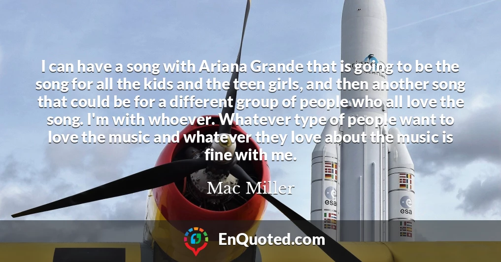 I can have a song with Ariana Grande that is going to be the song for all the kids and the teen girls, and then another song that could be for a different group of people who all love the song. I'm with whoever. Whatever type of people want to love the music and whatever they love about the music is fine with me.