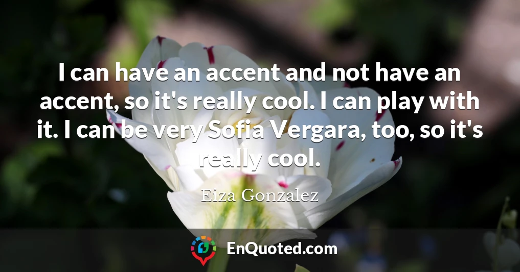 I can have an accent and not have an accent, so it's really cool. I can play with it. I can be very Sofia Vergara, too, so it's really cool.