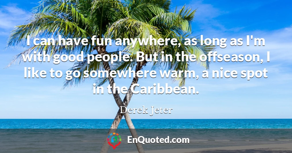 I can have fun anywhere, as long as I'm with good people. But in the offseason, I like to go somewhere warm, a nice spot in the Caribbean.