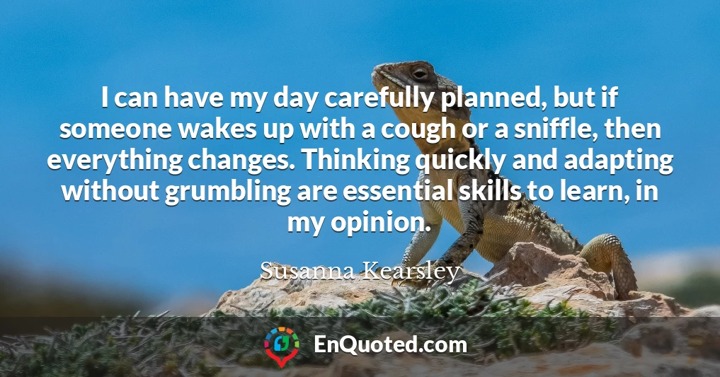 I can have my day carefully planned, but if someone wakes up with a cough or a sniffle, then everything changes. Thinking quickly and adapting without grumbling are essential skills to learn, in my opinion.
