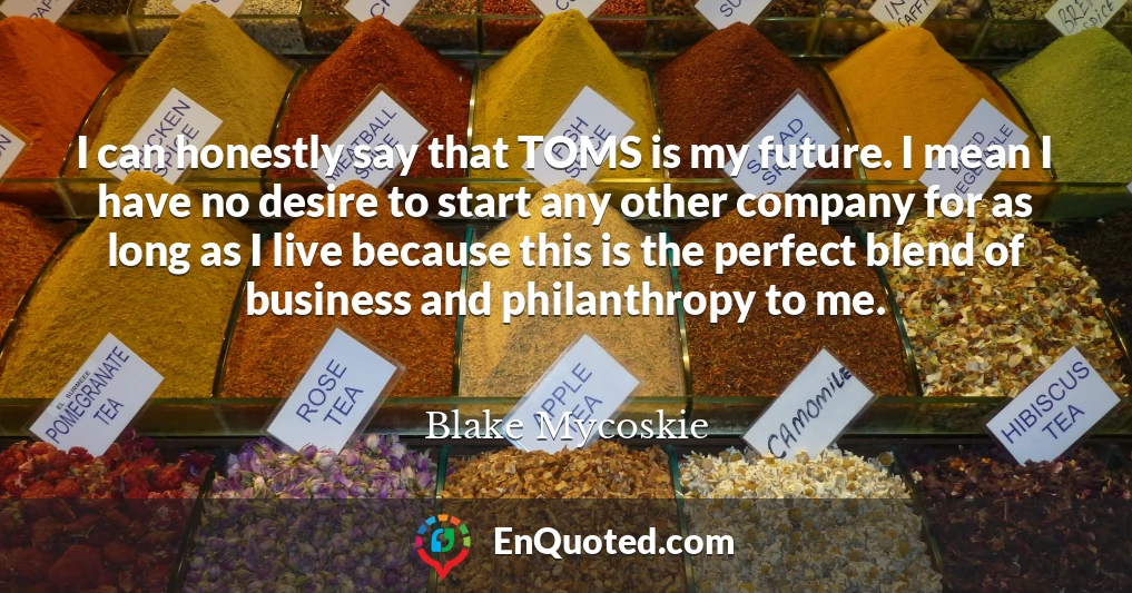 I can honestly say that TOMS is my future. I mean I have no desire to start any other company for as long as I live because this is the perfect blend of business and philanthropy to me.