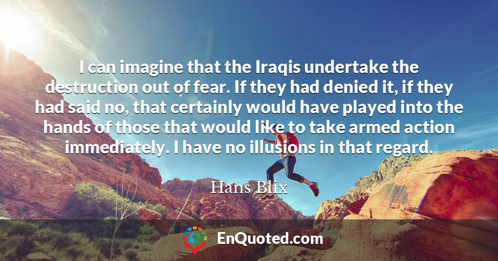 I can imagine that the Iraqis undertake the destruction out of fear. If they had denied it, if they had said no, that certainly would have played into the hands of those that would like to take armed action immediately. I have no illusions in that regard.