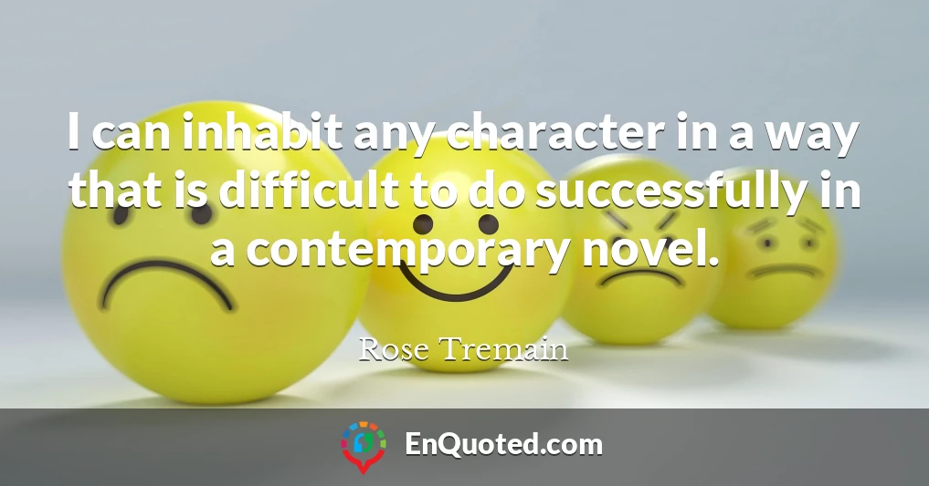 I can inhabit any character in a way that is difficult to do successfully in a contemporary novel.