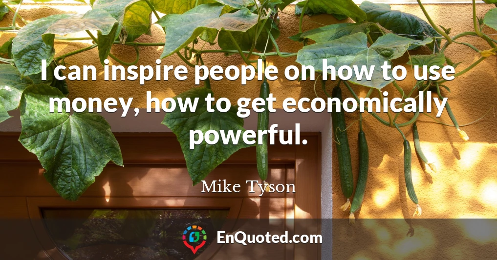 I can inspire people on how to use money, how to get economically powerful.