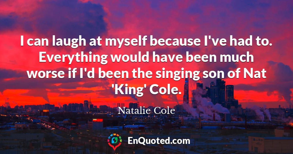 I can laugh at myself because I've had to. Everything would have been much worse if I'd been the singing son of Nat 'King' Cole.