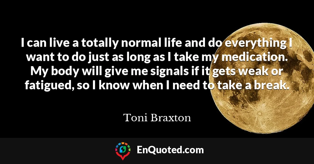 I can live a totally normal life and do everything I want to do just as long as I take my medication. My body will give me signals if it gets weak or fatigued, so I know when I need to take a break.