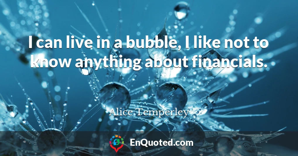 I can live in a bubble, I like not to know anything about financials.