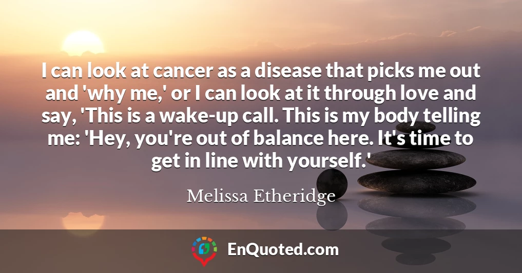 I can look at cancer as a disease that picks me out and 'why me,' or I can look at it through love and say, 'This is a wake-up call. This is my body telling me: 'Hey, you're out of balance here. It's time to get in line with yourself.'