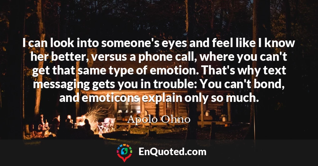 I can look into someone's eyes and feel like I know her better, versus a phone call, where you can't get that same type of emotion. That's why text messaging gets you in trouble: You can't bond, and emoticons explain only so much.