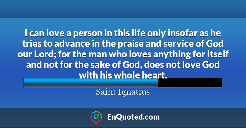 I can love a person in this life only insofar as he tries to advance in the praise and service of God our Lord; for the man who loves anything for itself and not for the sake of God, does not love God with his whole heart.