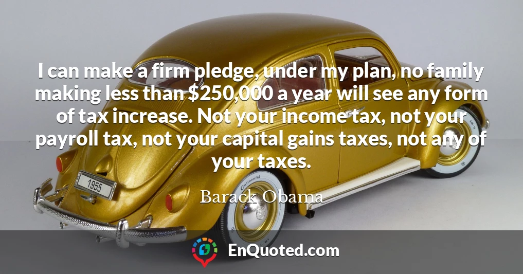 I can make a firm pledge, under my plan, no family making less than $250,000 a year will see any form of tax increase. Not your income tax, not your payroll tax, not your capital gains taxes, not any of your taxes.