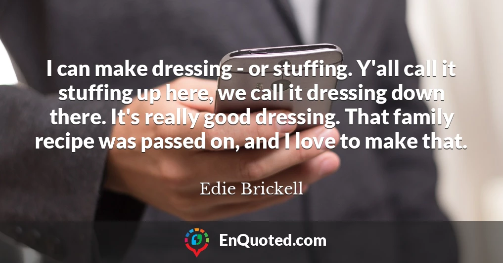 I can make dressing - or stuffing. Y'all call it stuffing up here, we call it dressing down there. It's really good dressing. That family recipe was passed on, and I love to make that.