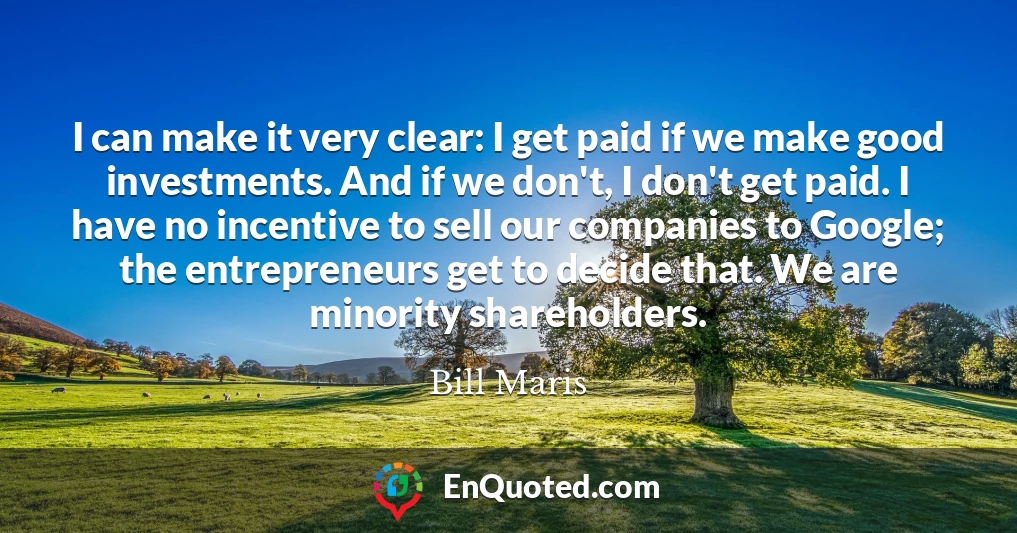 I can make it very clear: I get paid if we make good investments. And if we don't, I don't get paid. I have no incentive to sell our companies to Google; the entrepreneurs get to decide that. We are minority shareholders.
