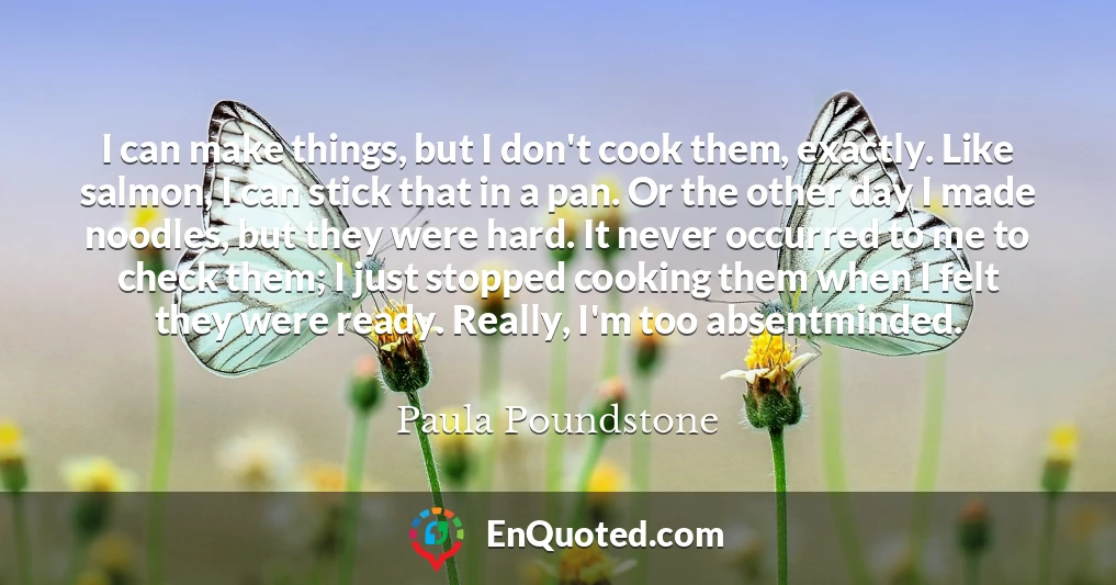 I can make things, but I don't cook them, exactly. Like salmon, I can stick that in a pan. Or the other day I made noodles, but they were hard. It never occurred to me to check them; I just stopped cooking them when I felt they were ready. Really, I'm too absentminded.