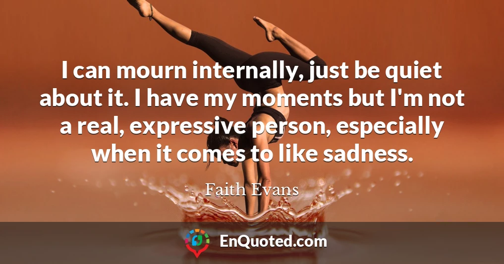 I can mourn internally, just be quiet about it. I have my moments but I'm not a real, expressive person, especially when it comes to like sadness.