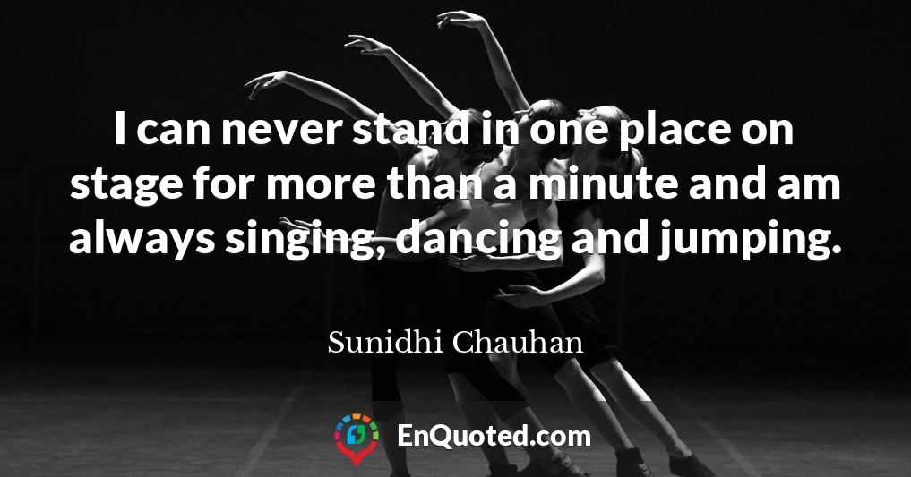 I can never stand in one place on stage for more than a minute and am always singing, dancing and jumping.