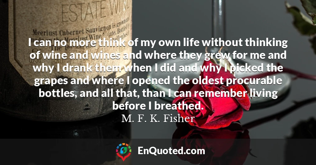 I can no more think of my own life without thinking of wine and wines and where they grew for me and why I drank them when I did and why I picked the grapes and where I opened the oldest procurable bottles, and all that, than I can remember living before I breathed.