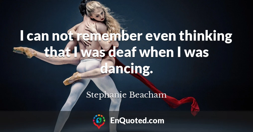 I can not remember even thinking that I was deaf when I was dancing.