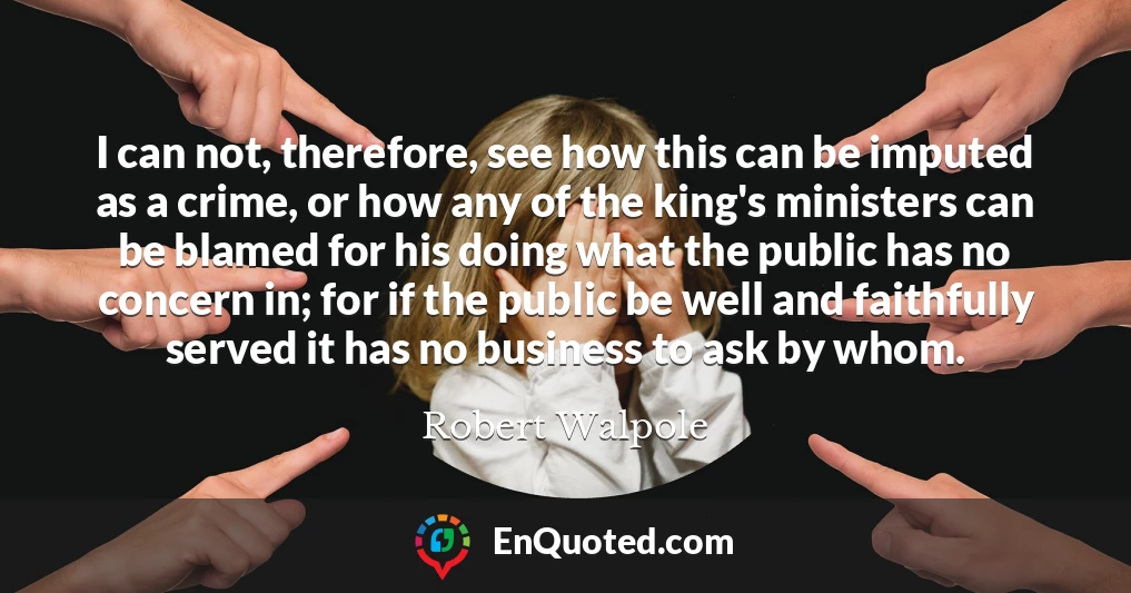 I can not, therefore, see how this can be imputed as a crime, or how any of the king's ministers can be blamed for his doing what the public has no concern in; for if the public be well and faithfully served it has no business to ask by whom.