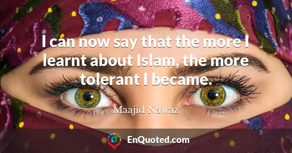 I can now say that the more I learnt about Islam, the more tolerant I became.