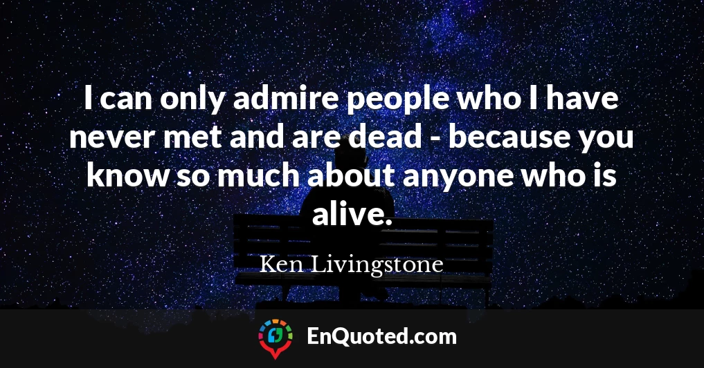 I can only admire people who I have never met and are dead - because you know so much about anyone who is alive.