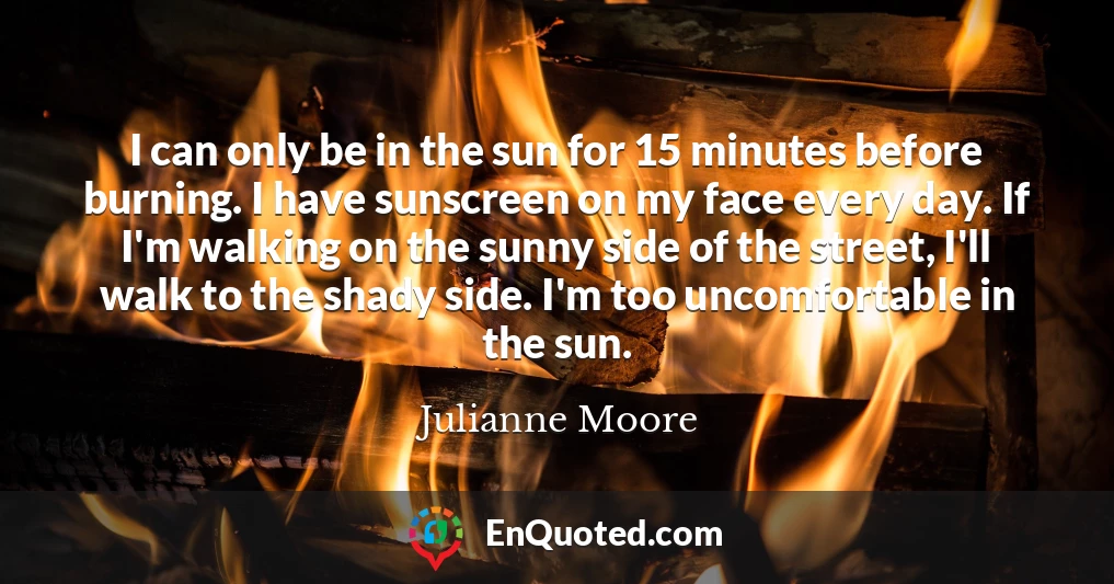 I can only be in the sun for 15 minutes before burning. I have sunscreen on my face every day. If I'm walking on the sunny side of the street, I'll walk to the shady side. I'm too uncomfortable in the sun.