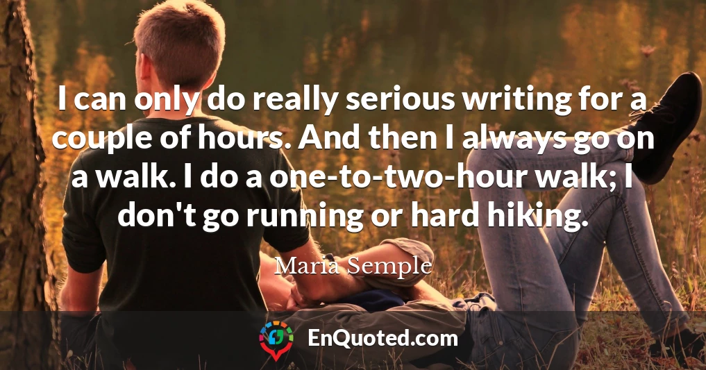 I can only do really serious writing for a couple of hours. And then I always go on a walk. I do a one-to-two-hour walk; I don't go running or hard hiking.