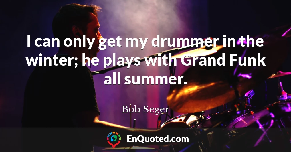 I can only get my drummer in the winter; he plays with Grand Funk all summer.