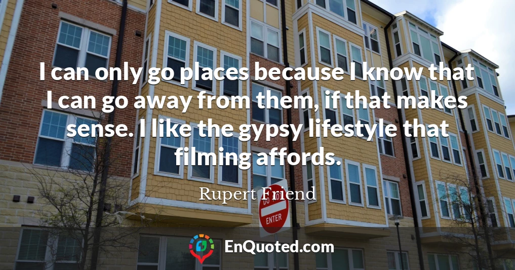 I can only go places because I know that I can go away from them, if that makes sense. I like the gypsy lifestyle that filming affords.