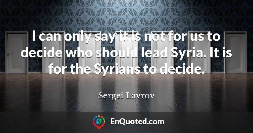 I can only say it is not for us to decide who should lead Syria. It is for the Syrians to decide.