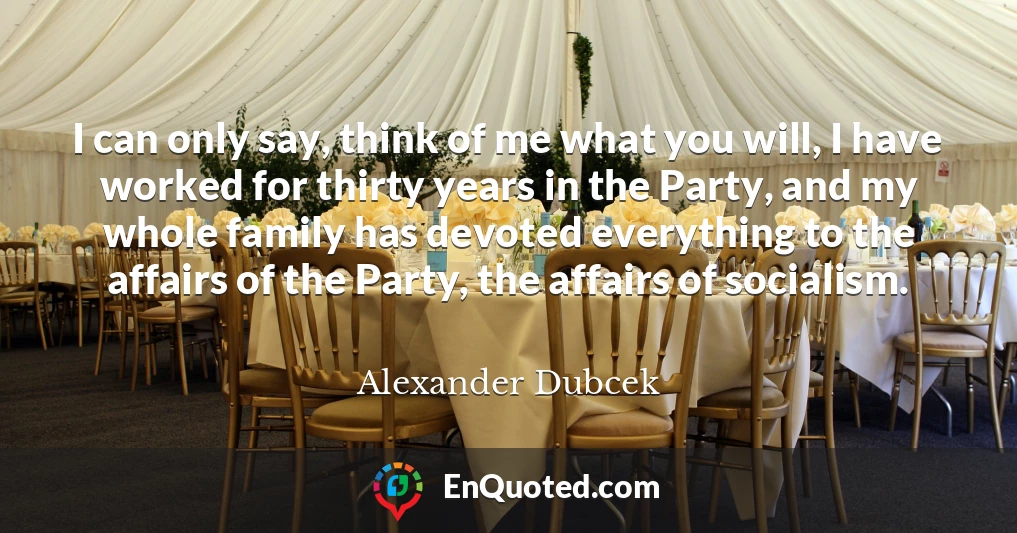 I can only say, think of me what you will, I have worked for thirty years in the Party, and my whole family has devoted everything to the affairs of the Party, the affairs of socialism.