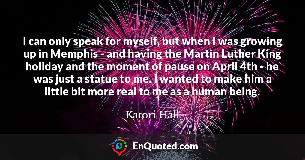 I can only speak for myself, but when I was growing up in Memphis - and having the Martin Luther King holiday and the moment of pause on April 4th - he was just a statue to me. I wanted to make him a little bit more real to me as a human being.