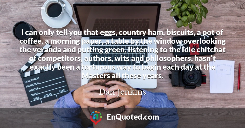 I can only tell you that eggs, country ham, biscuits, a pot of coffee, a morning paper, a table by the window overlooking the veranda and putting green, listening to the idle chitchat of competitors, authors, wits and philosophers, hasn't exactly been a torturous way to begin each day at the Masters all these years.