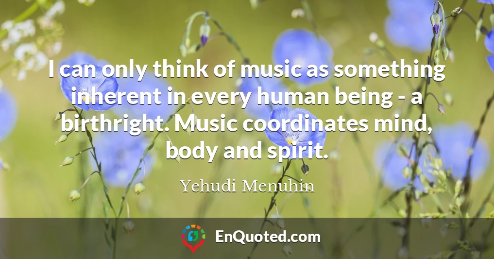 I can only think of music as something inherent in every human being - a birthright. Music coordinates mind, body and spirit.